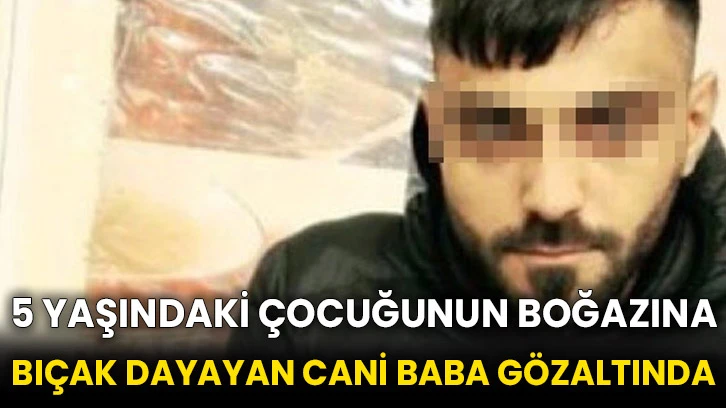 5 yaşındaki çocuğunun boğazına bıçak dayayan cani baba gözaltında