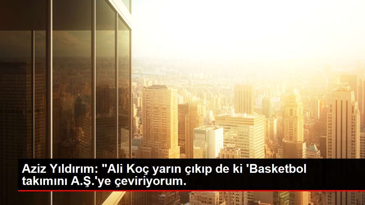 Aziz Yıldırım: 'Ali Koç yarın çıkıp de ki 'Basketbol takımını A.Ş.'ye çeviriyorum.