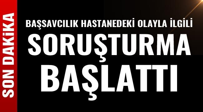 Başsavcılık hastanedeki olayla ilgili soruşturma başlattı