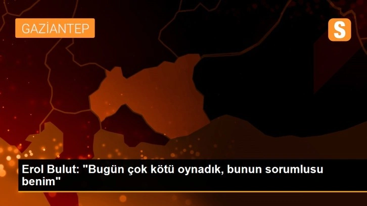 Erol Bulut: 'Bugün çok kötü oynadık, bunun sorumlusu benim'