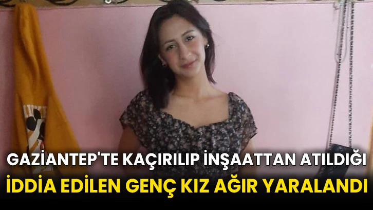 Gaziantep'te kaçırılıp inşaattan atıldığı iddia edilen genç kız ağır yaralandı