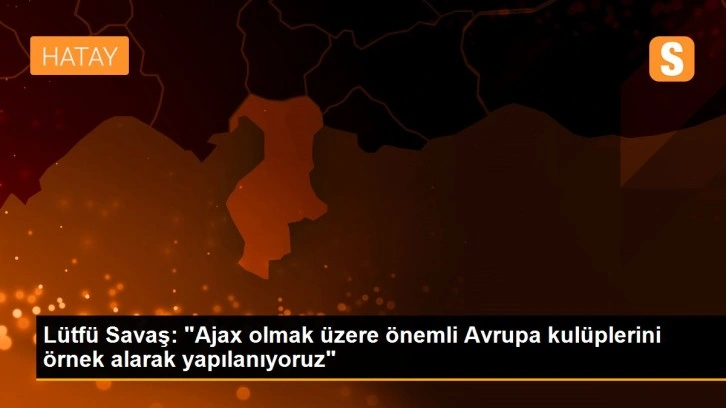 Lütfü Savaş: 'Ajax olmak üzere önemli Avrupa kulüplerini örnek alarak yapılanıyoruz'