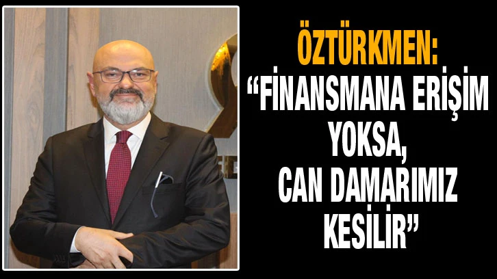 Öztürkmen: “Finansmana erişim yoksa, can damarımız kesilir”