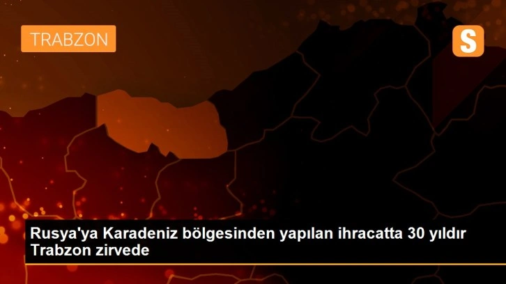 Rusya'ya Karadeniz bölgesinden yapılan ihracatta 30 yıldır Trabzon zirvede