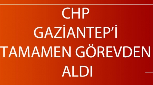 CHP Gaziantep’i tamamen görevden aldı