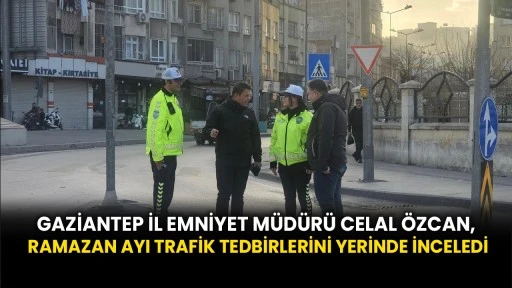 Gaziantep İl Emniyet Müdürü Celal ÖZCAN, Ramazan Ayı Trafik Tedbirlerini Yerinde İnceledi